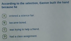 According to the selection, Easton built the hand
because he
A entered a science fair.
B became bored.
c) was trying to help a friend.
D had a class assignment.