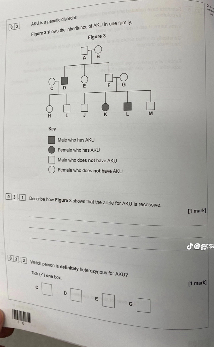 Do notw outride
by
0 3 AKU is a genetic disorder.
Fige 3 shows the inheritance of AKU in one family.
Key
Male who has AKU
Female who has AKU
Male who does not have AKU
Female who does not have AKU
3. 1 Describe how Figure 3 shows that the allele for AKU is recessive.
_
[1 mark]
_
_
Jogcs
03 2 Which person is definitely heterozygous for AKU?
Tick (√) one box.
[1 mark]
C
D
E
G
1 0