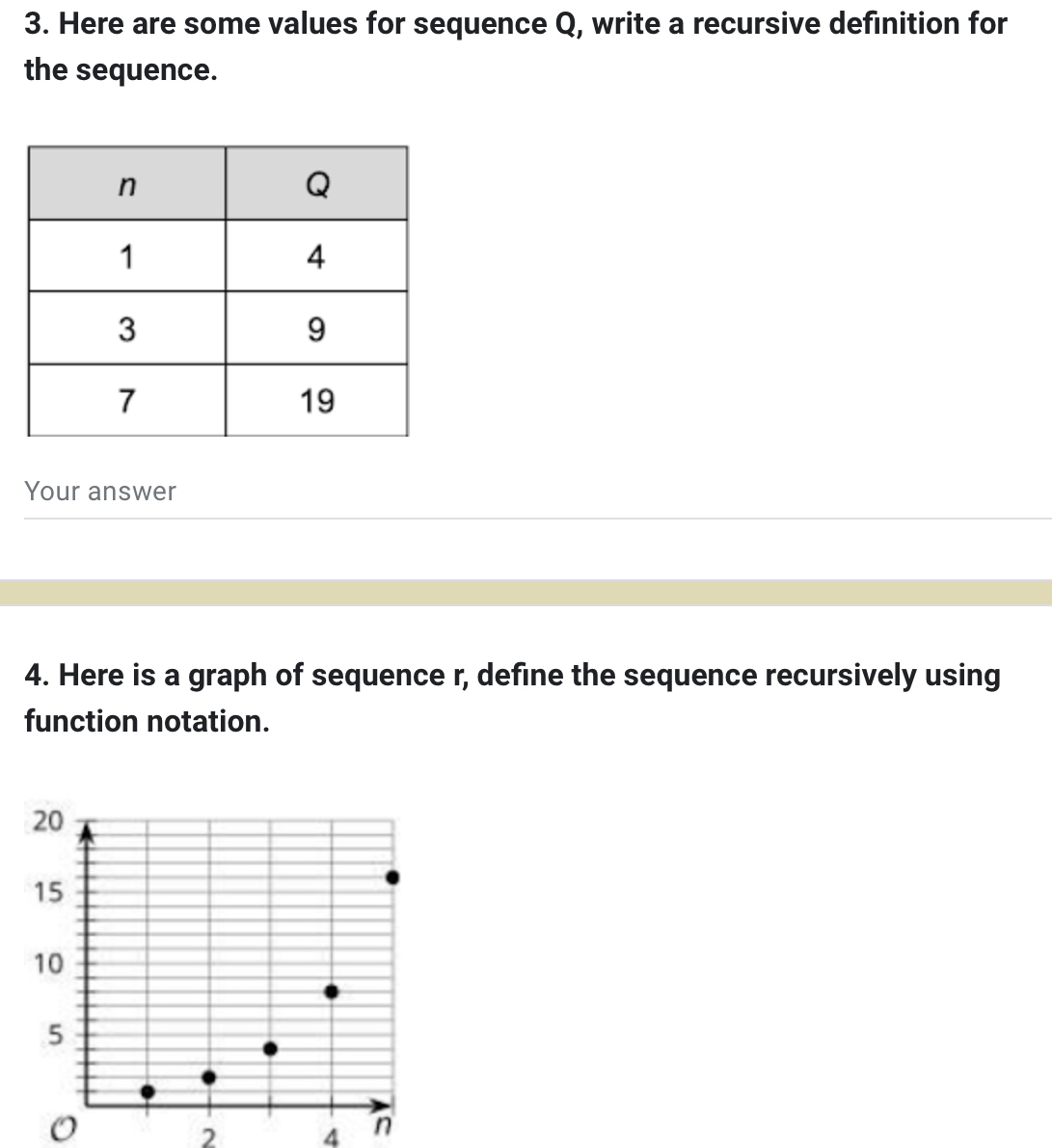 Here are some values for sequence Q, write a recursive definition for 
the sequence. 
Your answer 
4. Here is a graph of sequence r, define the sequence recursively using 
function notation. 
2 4