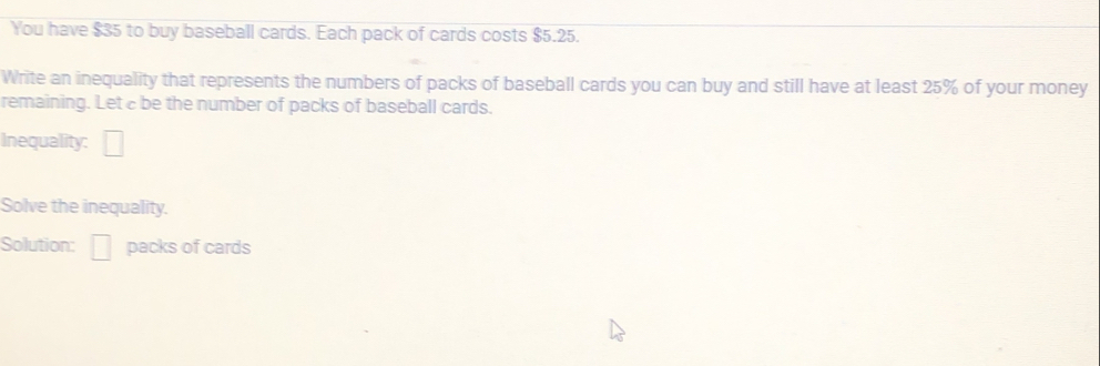 You have $35 to buy baseball cards. Each pack of cards costs $5.25. 
Write an inequality that represents the numbers of packs of baseball cards you can buy and still have at least 25% of your money 
remaining. Let c be the number of packs of baseball cards. 
Inequality: □ 
Solve the inequality. 
Solution: □ packs of cards