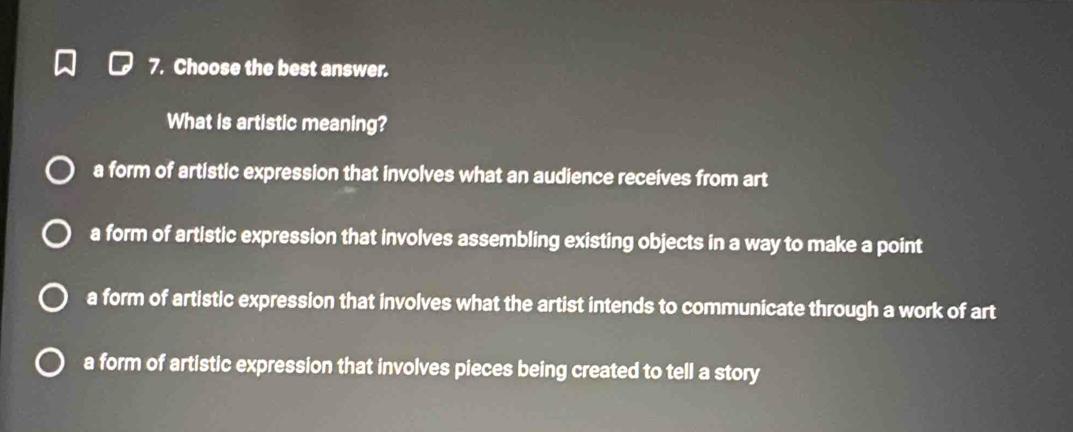 Choose the best answer.
What is artistic meaning?
a form of artistic expression that involves what an audience receives from art
a form of artistic expression that involves assembling existing objects in a way to make a point
a form of artistic expression that involves what the artist intends to communicate through a work of art
a form of artistic expression that involves pieces being created to tell a story