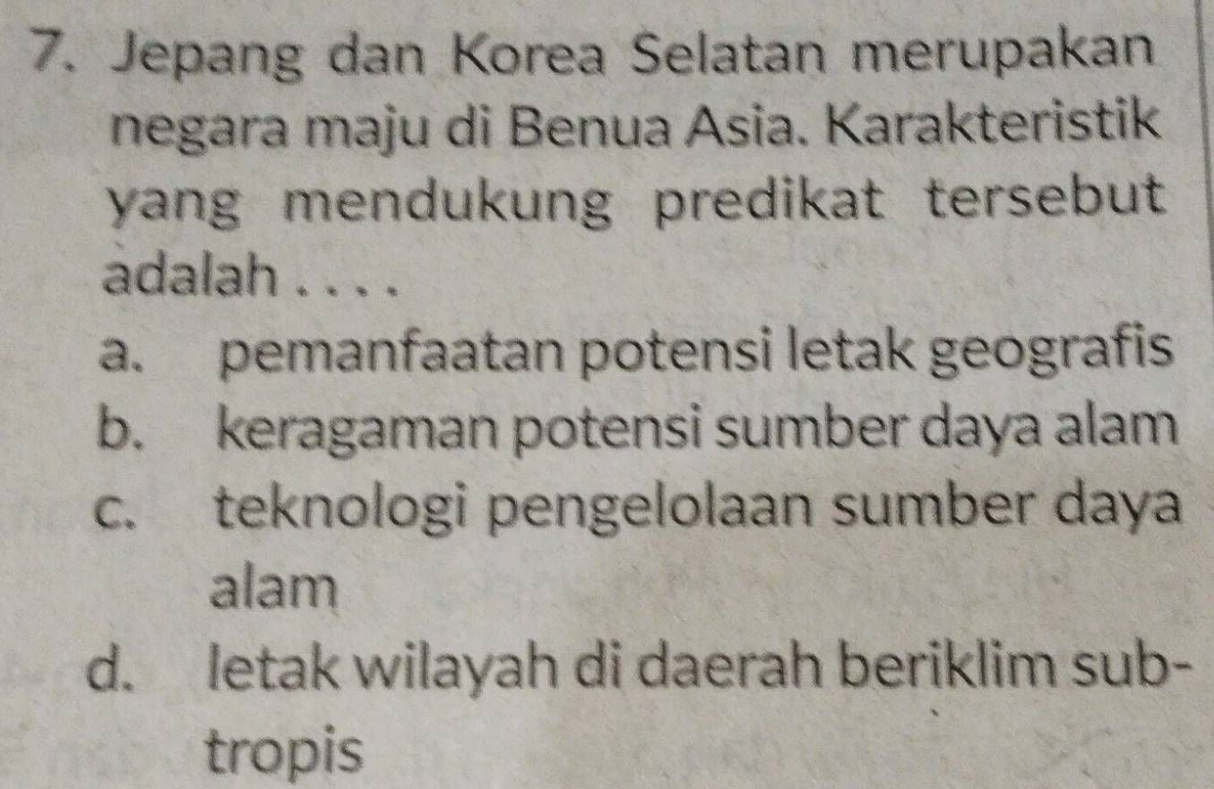 Jepang dan Korea Selatan merupakan
negara maju di Benua Asia. Karakteristik
yang mendukung predikat tersebut 
adalah . . . .
a. pemanfaatan potensi letak geografis
b. keragaman potensi sumber daya alam
c. teknologi pengelolaan sumber daya
alam
d. letak wilayah di daerah beriklim sub-
tropis