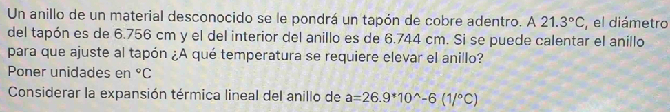 Un anillo de un material desconocido se le pondrá un tapón de cobre adentro. A 21.3°C el diámetro 
del tapón es de 6.756 cm y el del interior del anillo es de 6.744 cm. Si se puede calentar el anillo 
para que ajuste al tapón ¿A qué temperatura se requiere elevar el anillo? 
Poner unidades en°C
Considerar la expansión térmica lineal del anillo de a=26.9^*10^(wedge)-6(1/^circ C)