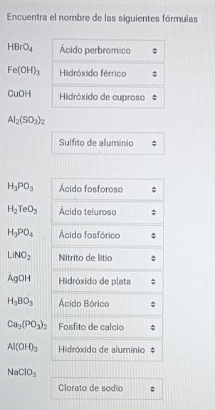 Encuentra el nombre de las siguientes fórmulas
HBrO_4 Ácido perbromico
Fe(OH)_3 Hidróxido férrico 
CuOH Hidróxido de cuproso
Al_2(SO_3)_2
Sulfito de aluminio
H_3PO_3 Ácido fosforoso
H_2TeO_3 Ácido teluroso
H_3PO_4 Ácido fosfórico
LiNO_2 Nitrito de litio 
AgOH Hidróxido de plata
H_3BO_3 Ácido Bórico
Ca_3(PO_3)_2 Fosfito de calcio
Al(OH)_3 Hidróxido de alumínio
NaClO_3
Clorato de sodio