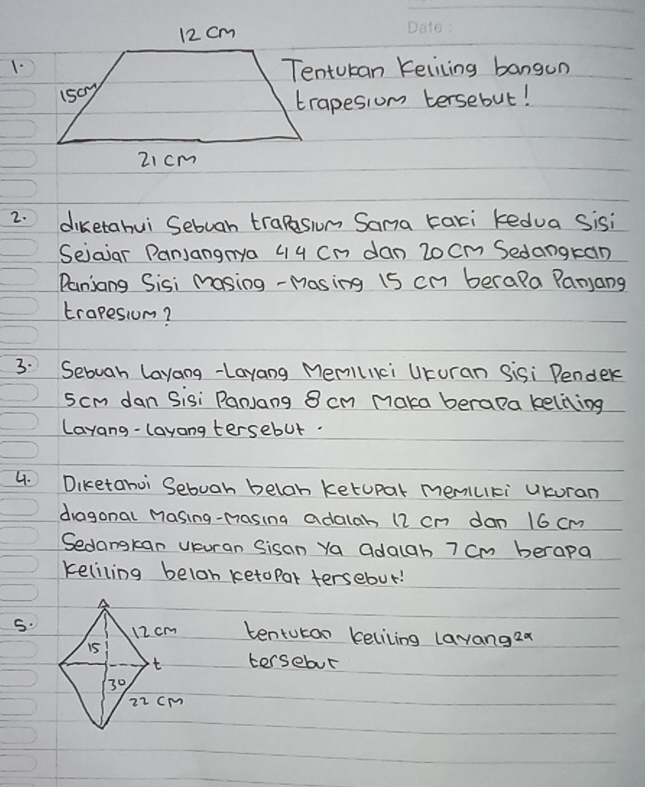 Tentucan Kelicing bangun 
trapesiom tersebut! 
2. diketahui Sebuah trapeswom Sama taxi kedua Sisi 
Sejaiar PanJangrya 44 Cn dan 20 Cm Sedangran 
Paniang Sisi masing -Masing 15 cn berala Panjang 
trapesiom? 
3. Sebuah layang-Layang Memillici UKuran Sisi Pender
5cm dan Sisi PanJang 8 cm maka berapa keliing 
Layang-layang tersebut. 
4. Diketahoi Sebuah beloh ketupar memuki uKuran 
dragonal Masing-masing adalab 12 cn dan 16 cm
Sedangkan Uuran Sisan Ya adagh 7 cm berapa 
keliling belon ketopar tersebut! 
5. tentutan keliling lavangea 
tersebur