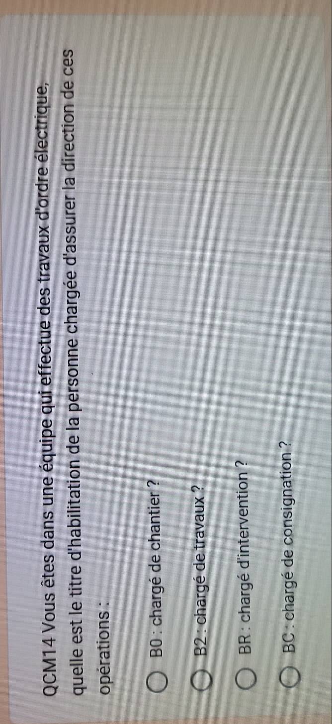 QCM14 Vous êtes dans une équipe qui effectue des travaux d'ordre électrique, 
quelle est le titre d'habilitation de la personne chargée d'assurer la direction de ces 
opérations : 
B0 : chargé de chantier ? 
B2 : chargé de travaux ? 
BR : chargé d'intervention ? 
BC : chargé de consignation ?