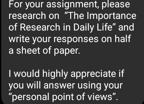 For your assignment, please 
research on “The Importance 
of Research in Daily Life” and 
write your responses on half 
a sheet of paper. 
I would highly appreciate if 
you will answer using your 
“personal point of views”.