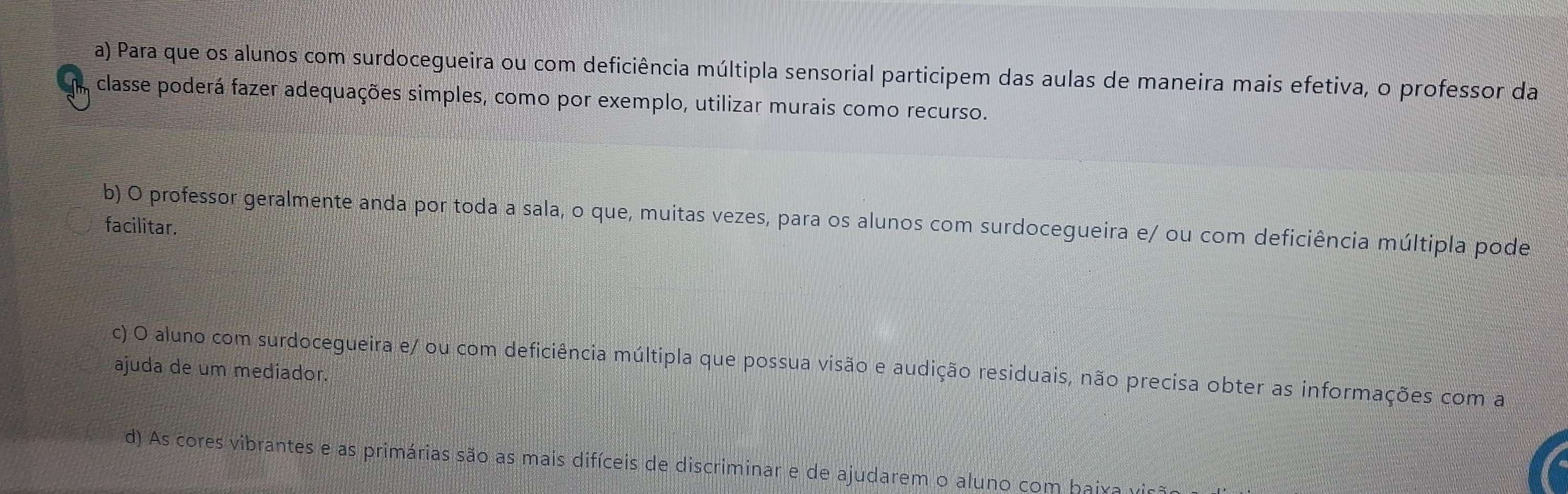 a) Para que os alunos com surdocegueira ou com deficiência múltipla sensorial participem das aulas de maneira mais efetiva, o professor da
m classe poderá fazer adequações simples, como por exemplo, utilizar murais como recurso.
b) O professor geralmente anda por toda a sala, o que, muitas vezes, para os alunos com surdocegueira e/ ou com deficiência múltipla pode
facilitar.
c) O aluno com surdocegueira e/ ou com deficiência múltipla que possua visão e audição residuais, não precisa obter as informações com a
ajuda de um mediador.
d) As cores vibrantes e as primárias são as mais difíceis de discriminar e de ajudarem o aluno com baiva