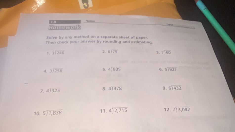 3-8 Name 
Homework 
Date 
Solve by any method on a separate sheet of paper. 
Then check your answer by rounding and estimating. 
2. beginarrayr 6encloselongdiv 75endarray
1. beginarrayr 3encloselongdiv 246endarray 3. beginarrayr 7encloselongdiv 60endarray
4. beginarrayr 3encloselongdiv 256endarray 5、 4encloselongdiv 805 6. beginarrayr 5encloselongdiv 927endarray
7. beginarrayr 4encloselongdiv 325endarray 8. beginarrayr 4encloselongdiv 378endarray
9. beginarrayr 6encloselongdiv 432endarray
10. beginarrayr 5encloselongdiv 1,838endarray 11. beginarrayr 4encloselongdiv 2,715endarray 12. beginarrayr 7encloselongdiv 3,042endarray