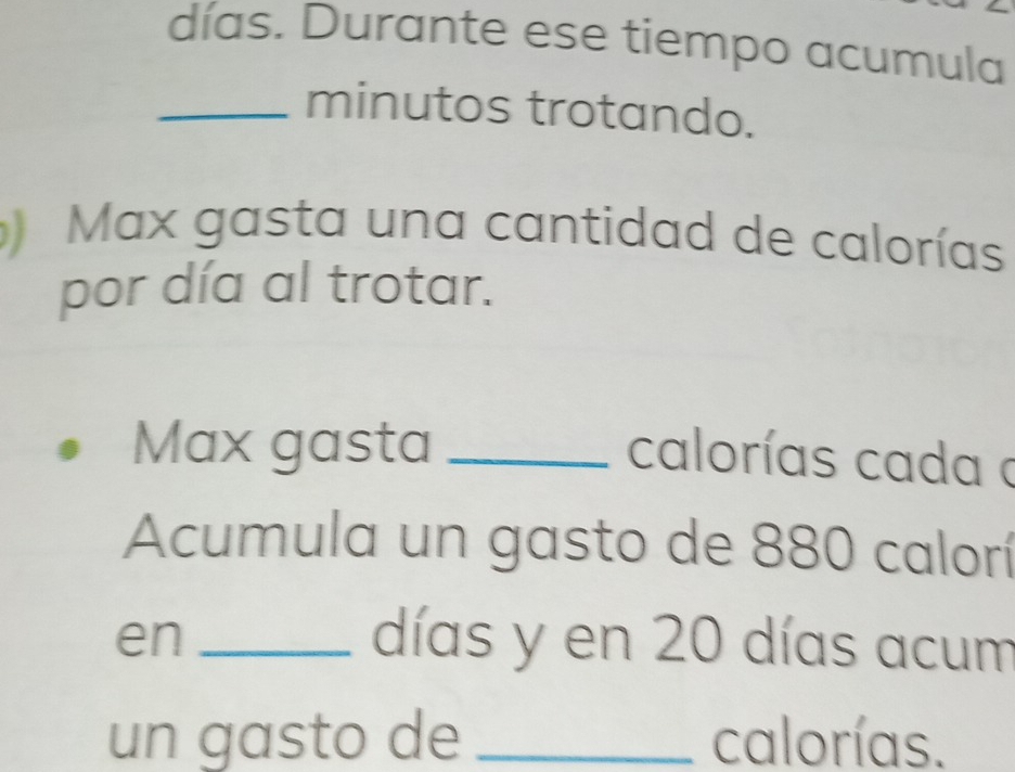 días. Durante ese tiempo acumula 
_minutos trotando. 
Max gasta una cantidad de calorías 
por día al trotar. 
Max gasta_ 
calorías cada a 
Acumula un gasto de 880 calorí 
en _días y en 20 días acum 
un gasto de _calorías.