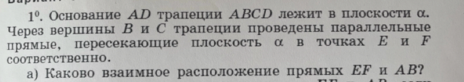 1^0 , Основание АD трапеции ΑBCD лежит в плоскости α. 
Через вершинь ВиС трапеции проведены параллельные 
прямые, пересекаюшие плоскость α в точках Ε и ド 
cootbеtcтвенно. 
а) Каково взаимное расположение прямых ΕFи АВ?