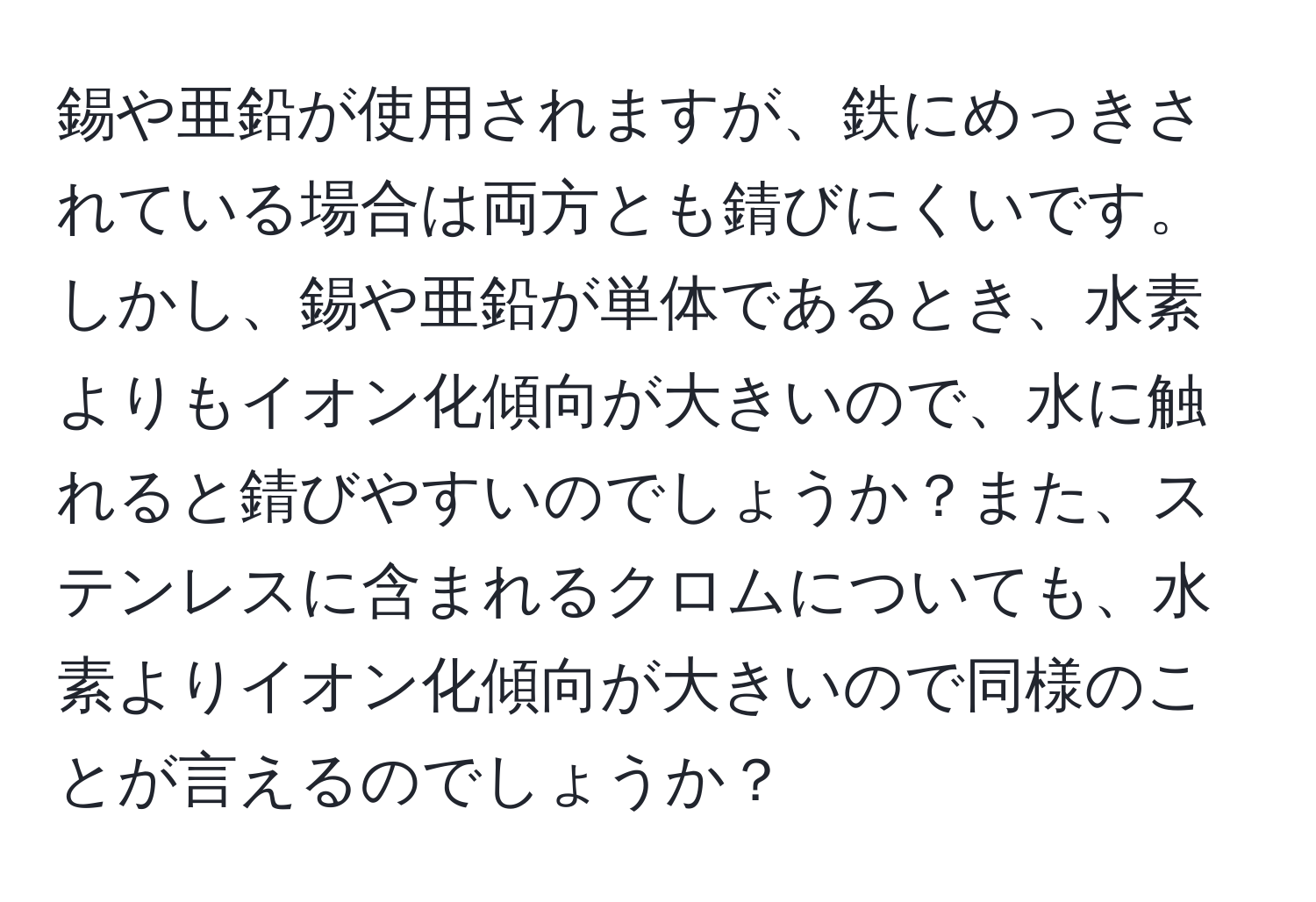 錫や亜鉛が使用されますが、鉄にめっきされている場合は両方とも錆びにくいです。しかし、錫や亜鉛が単体であるとき、水素よりもイオン化傾向が大きいので、水に触れると錆びやすいのでしょうか？また、ステンレスに含まれるクロムについても、水素よりイオン化傾向が大きいので同様のことが言えるのでしょうか？