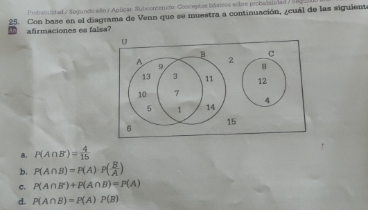 Probabilidad / Segundo año / Aplicar. Subcontenido: Conceptos básicos sobre probabilidad / Segult
25. Con base en el diagrama de Venn que se muestra a continuación, ¿cuál de las siguiente
Aafirmaciones es falsa?
a. P(A∩ B')= 4/15 
b. P(A∩ B)=P(A)· P( B/A )
C. P(A∩ B')+P(A∩ B)=P(A)
d. P(A∩ B)=P(A)· P(B)