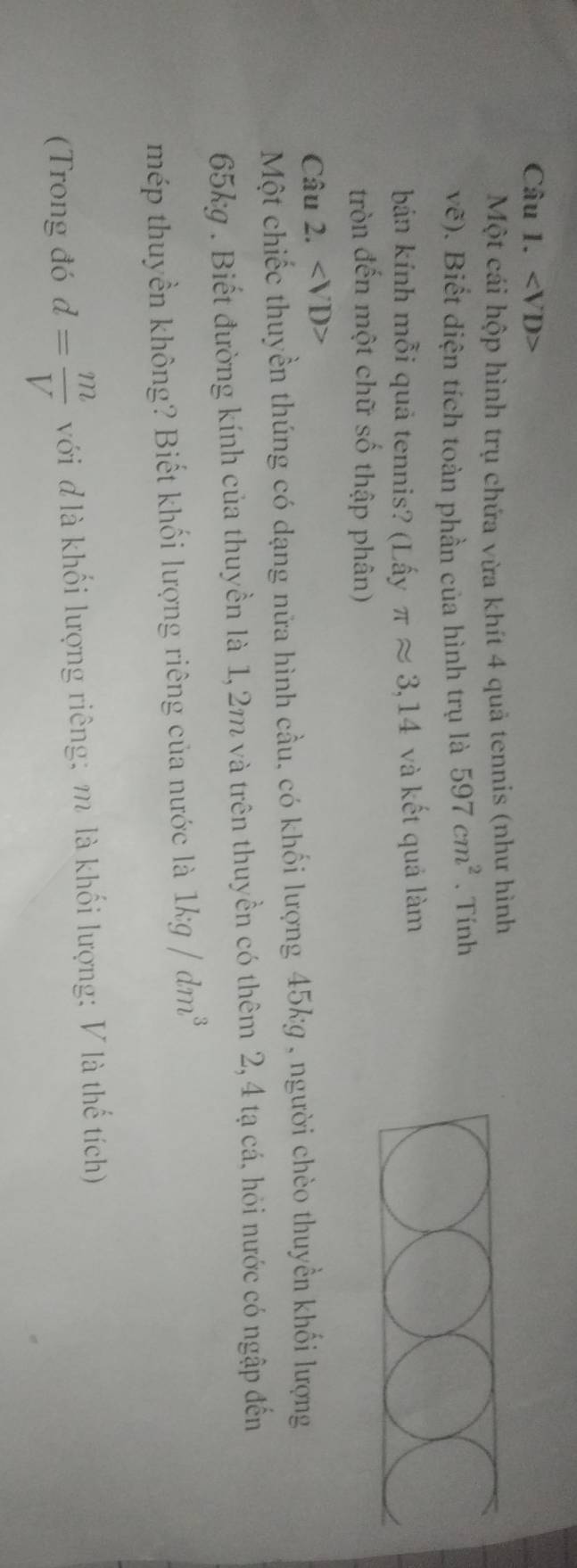 ∠ VD>
Một cái hộp hình trụ chứa vừa khít 4 quả tennis (như hình
vhat e). Biết diện tích toàn phần của hình trụ là 597cm^2 、 Tính 
bán kính mỗi quả tennis? (Lấy π approx 3,14 và kết quả làm 
tròn đến một chữ số thập phân) 
Câu 2.
Một chiếc thuyền thúng có dạng nữa hình cầu, có khối lượng 45kg , người chèo thuyền khối lượng
65kg. Biết đường kính của thuyền là 1, 2m và trên thuyền có thêm 2, 4 tạ cá, hỏi nước có ngập đến 
mép thuyền không? Biết khối lượng riêng của nước là 1kg/dm^3
(Trong đó d= m/V  với đ là khối lượng riêng; m là khối lượng: V là thế tích)