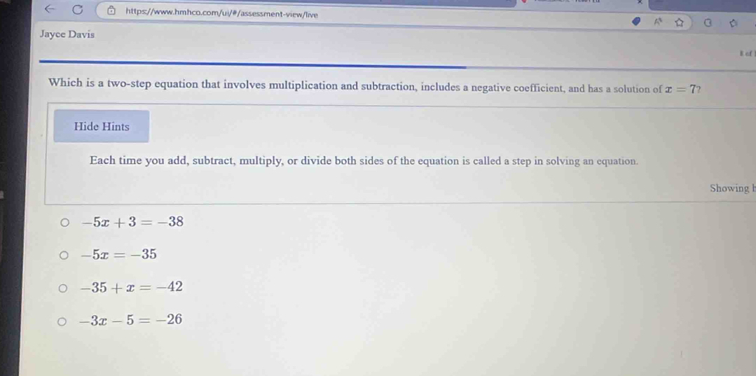 Jayce Davis
B of
Which is a two-step equation that involves multiplication and subtraction, includes a negative coefficient, and has a solution of x=7
Hide Hints
Each time you add, subtract, multiply, or divide both sides of the equation is called a step in solving an equation.
Showing h
-5x+3=-38
-5x=-35
-35+x=-42
-3x-5=-26