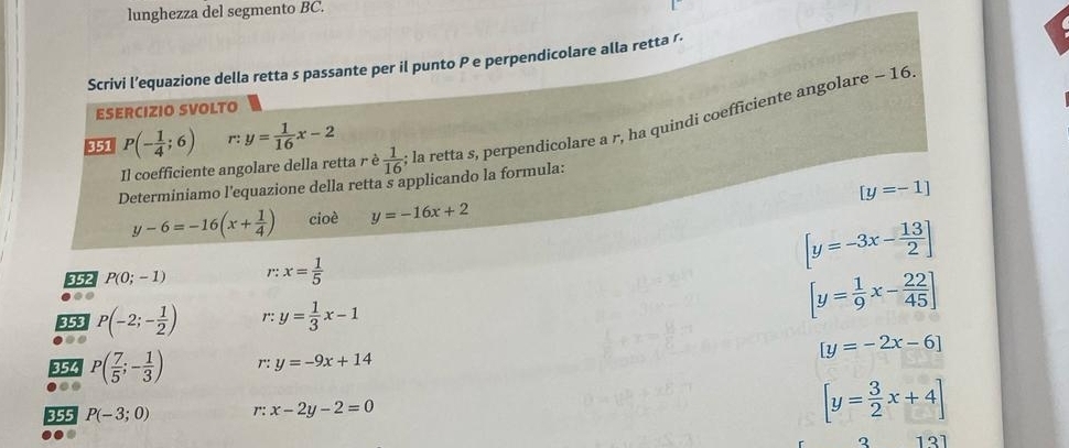 lunghezza del segmento BC.
Scrivi l’equazione della retta s passante per il punto P e perpendicolare alla retta r·
ESERCIZIO SVOLTO
Il coefficiente angolare della retta r è  1/16  e la retta s, perpendicolare a r, ha quindi coefficiente angolare - 16
351 P(- 1/4 ;6) r: y= 1/16 x-2
Determiniamo l'equazione della retta s applicando la formula:
[y=-1]
y-6=-16(x+ 1/4 ) cioè y=-16x+2
352 P(0;-1) r: x= 1/5 
[y=-3x- 13/2 ]..
353 P(-2;- 1/2 ) r: y= 1/3 x-1
[y= 1/9 x- 22/45 ]..
r: y=-9x+14 [y=-2x-6]
354 P( 7/5 ;- 1/3 )..
355 P(-3;0) r: x-2y-2=0
[y= 3/2 x+4]
131