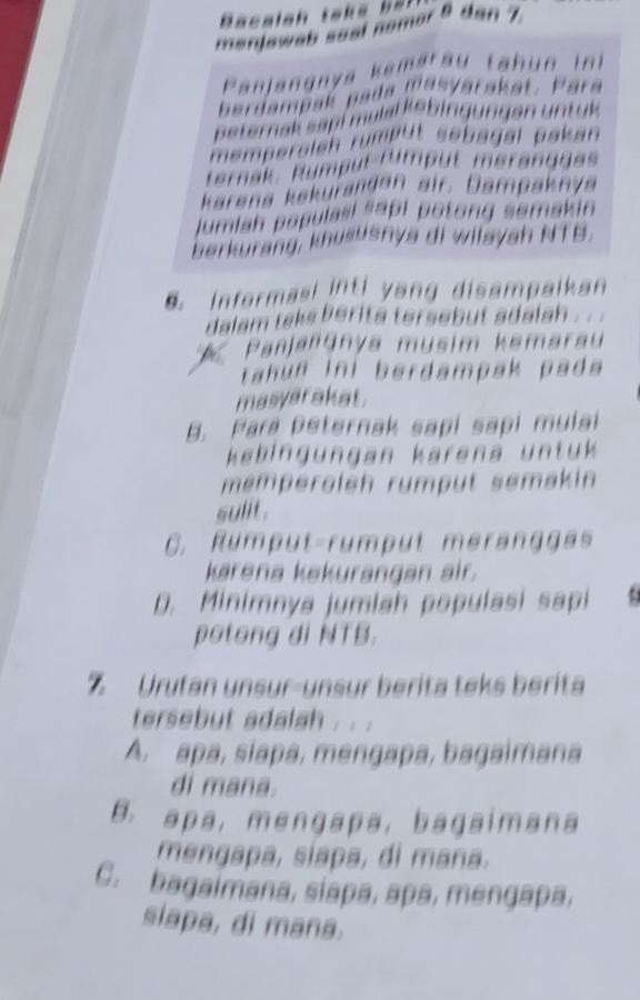 Bacalah taks b t 
meniawab seal nomar 8 dan 7
Panjangnya kamaräu tahun ini
berdampak pada masyarakat. Para
peternak sapi mulal kebingungan untuk
memperalen rumput sebagal pakan 
ternak, Rumpul rümpüt meranggas
karena kakurandan air. Dampaknya
jumlah populasi sapi potong semakin 
berkurang, khususnya di wilayah NTB.
Informasi inti yang disampaikan
alam taks berita tersebut adalah . .
Panjangnya musim kemarau
tahún ini berdampak pada
masyarakat.
B. Para peternak sapi sapi mulai
kebingungan kärena untuk 
mémperoleh rumput semakin
sulit .
C. Rumput-rumput meranggas
karena kekurangan air.
D. Minimnya jumiah populasi sapi 
potong di NTB.
% Urutan unsur-unsur berita teks berita
tersebut adalah . . .
A. apa, siapa, mengapa, bagaimana
di mana.
B. apa,mengapa, bagaimana
mengapa, siapa, di mana.
C. bagaimana, siapa, apa, mengapa,
siapa, di mana.