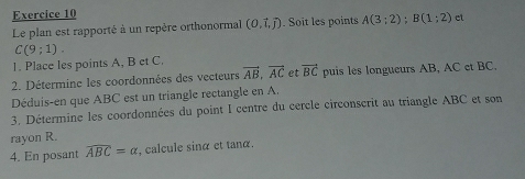 Le plan est rapporté à un repère orthonormal (0,vector i,j) Soit les points A(3;2); B(1;2) ct
C(9;1). 
1. Place les points A, B et C. 
2. Détermine les coordonnées des vecteurs vector AB, vector AC et vector BC puis les longueurs AB, AC et BC, 
Déduis-en que ABC est un triangle rectangle en A. 
3. Détermine les coordonnées du point I centre du cercle circonscrit au triangle ABC et son 
rayon R. 
4. En posant widehat ABC=alpha , calcule sinα et tanα.