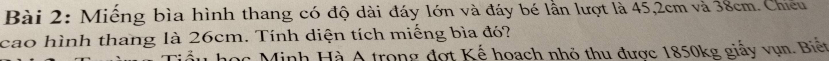 Miếng bìa hình thang có độ dài đáy lớn và đáy bé lần lượt là 45, 2cm và 38cm. Chiếu 
cao hình thang là 26cm. Tính diện tích miếng bìa đó? 
ầu học Minh Hà A trong đợt Kế hoach nhỏ thu được 1850kg giấy vụn. Biết