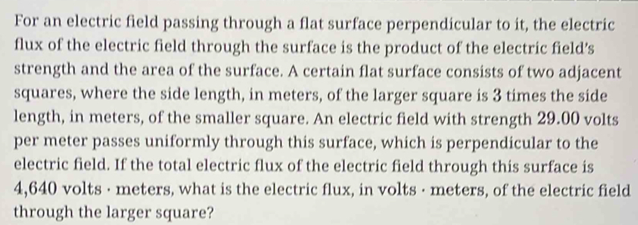 For an electric field passing through a flat surface perpendicular to it, the electric 
flux of the electric field through the surface is the product of the electric field’s 
strength and the area of the surface. A certain flat surface consists of two adjacent 
squares, where the side length, in meters, of the larger square is 3 times the side 
length, in meters, of the smaller square. An electric field with strength 29.00 volts
per meter passes uniformly through this surface, which is perpendicular to the 
electric field. If the total electric flux of the electric field through this surface is
4,640 volts · meters, what is the electric flux, in volts · meters, of the electric field 
through the larger square?