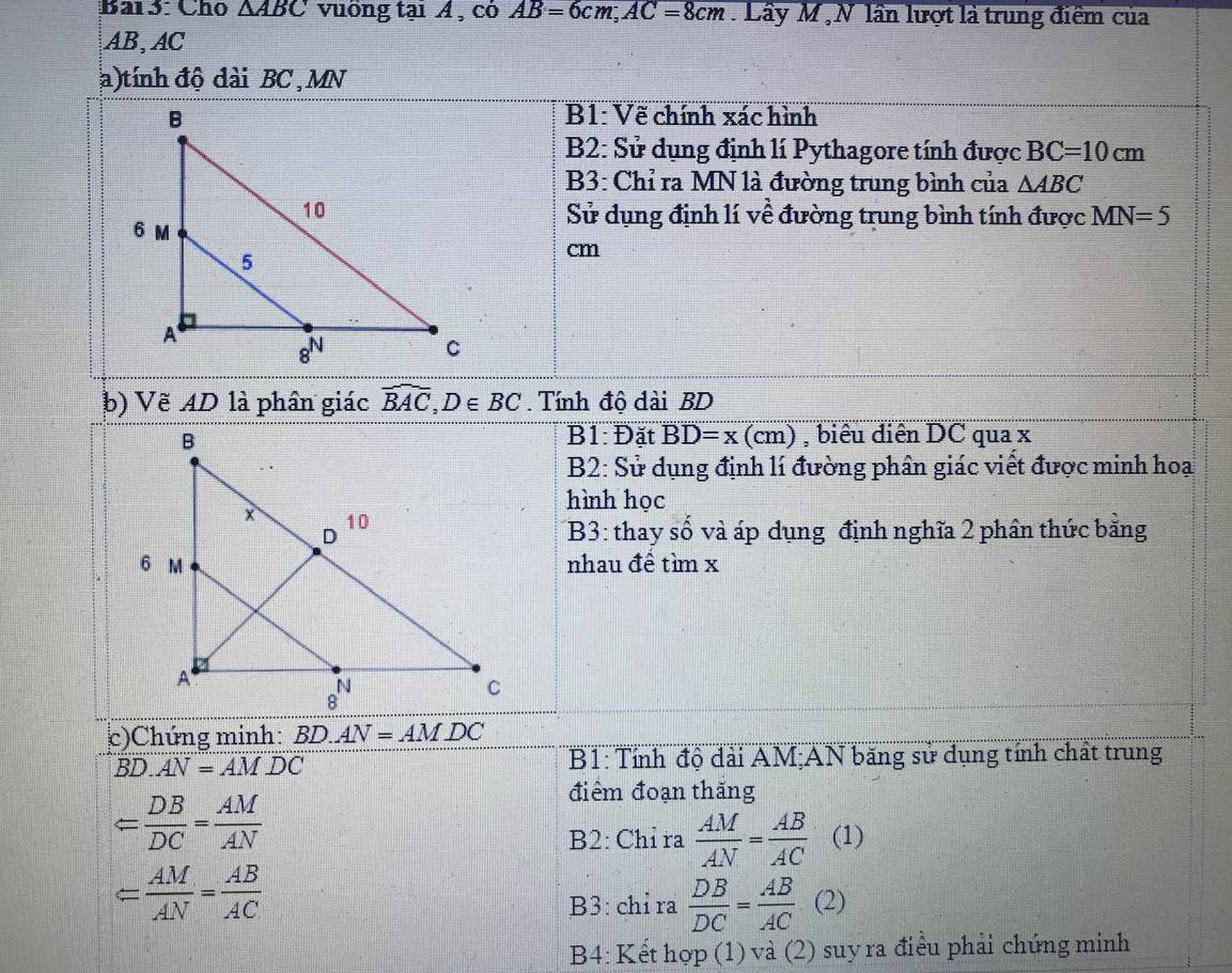 Bar3: Cho △ ABC vuống tại Á , có AB=6cm, AC=8cm. Lây M ,N lần lượt là trung điểm của
AB, AC
a)tính độ dài BC , MN
B1: Vẽ chính xác hình 
B2: Sử dụng định lí Pythagore tính được BC=10cm
B3: Chỉ ra MN là đường trung bình của △ ABC
Sử dụng định lí về đường trung bình tính được MN=5
cm
b) Vẽ AD là phân giác widehat BAC, D∈ BC. Tính độ dài BD
overline B1:D ǎt BD=x(cm)
, biểu diễn DC qua x
B2: Sử dụng định lí đường phân giác viết được minh hoạ 
hình học 
B3: thay số và áp dụng định nghĩa 2 phân thức bằng 
nhau đề timx
c)Chứng minh: BD.AN=AMDC
overline BD.overline AN=AM.DC B1: Tính độ dài AM;AN băng sử dụng tính chất trung 
điểm đoạn thăng
= DB/DC = AM/AN  (1) 
B2: Chỉ ra  AM/AN = AB/AC 
= AM/AN = AB/AC 
B3: chỉ ra  DB/DC = AB/AC  (2) 
B4: Kết hợp (1) và (2) suy ra điều phải chứng minh