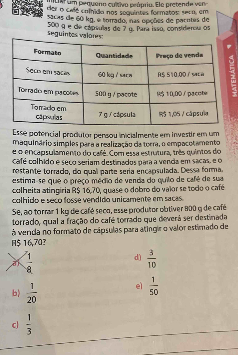 uiciar um pequeno cultivo próprio. Ele pretende ven-
der o café colhido nos seguintes formatos: seco, em
sacas de 60 kg, e torrado, nas opções de pacotes de
500 g e de cápsulas de 7 g. Para isso, considerou os
seguintes valores:
i
Esse potencial produtor pensou inicialmente em investir em um
maquinário simples para a realização da torra, o empacotamento
e o encapsulamento do café. Com essa estrutura, três quintos do
café colhido e seco seriam destinados para a venda em sacas, e o
restante torrado, do qual parte seria encapsulada. Dessa forma,
estima-se que o preço médio de venda do quilo de café de sua
colheita atingiria R$ 16,70, quase o dobro do valor se todo o café
colhido e seco fosse vendido unicamente em sacas.
Se, ao torrar 1 kg de café seco, esse produtor obtiver 800 g de café
torrado, qual a fração do café torrado que deverá ser destinada
à venda no formato de cápsulas para atingir o valor estimado de
R$ 16,70?
a  1/8 
d)  3/10 
b)  1/20 
e)  1/50 
c)  1/3 