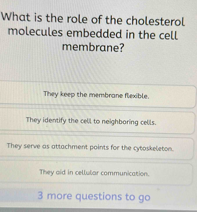 What is the role of the cholesterol
molecules embedded in the cell
membrane?
They keep the membrane flexible.
They identify the cell to neighboring cells.
They serve as attachment points for the cytoskeleton.
They aid in cellular communication.
3 more questions to go