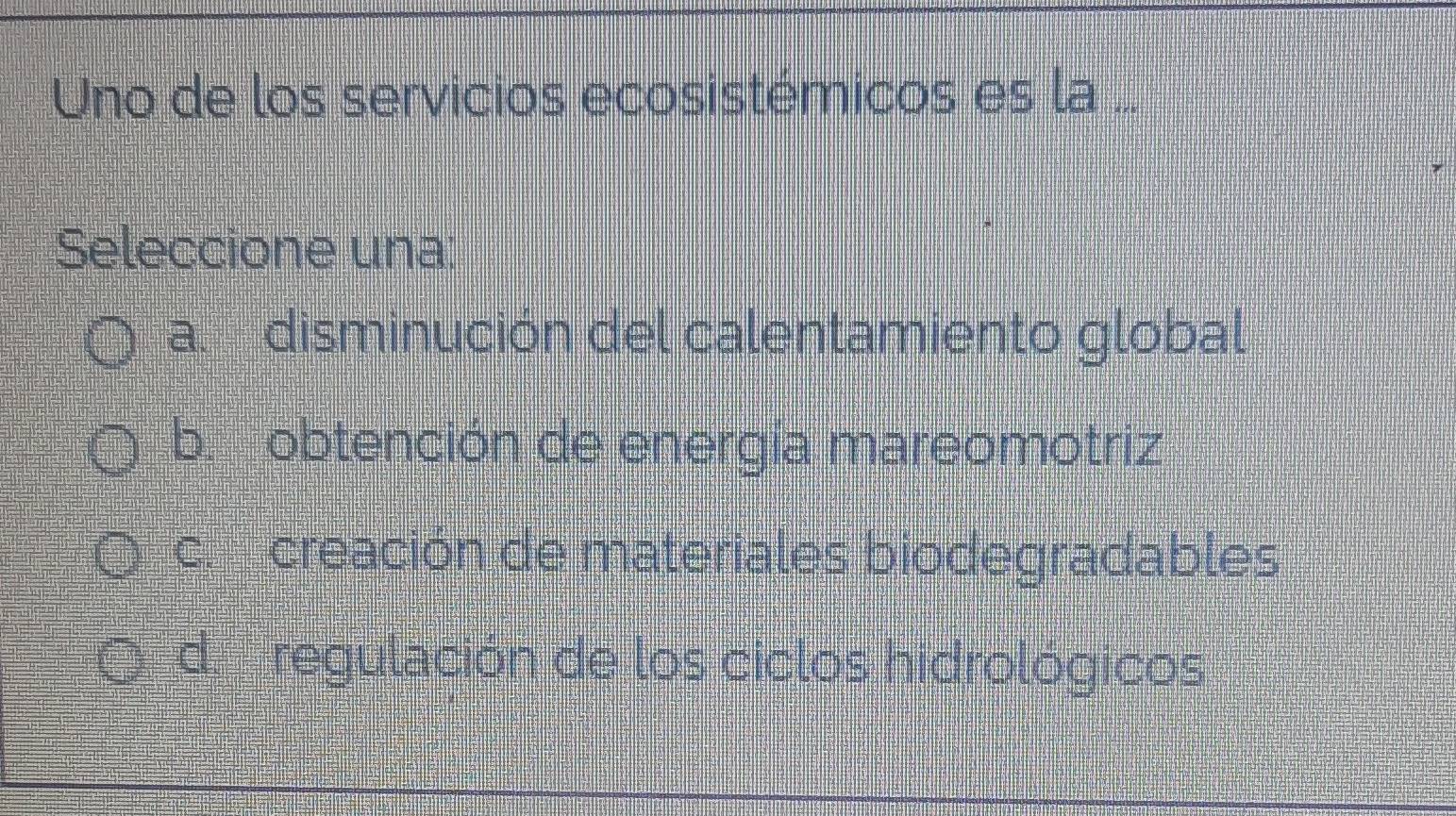 Uno de los servicios ecosistémicos es la ...
Seleccione una:
a disminución del calentamiento global
b obtención de energía mareomotriz
c creación de materiales biodegradables
d regulación de los ciclos hidrológicos