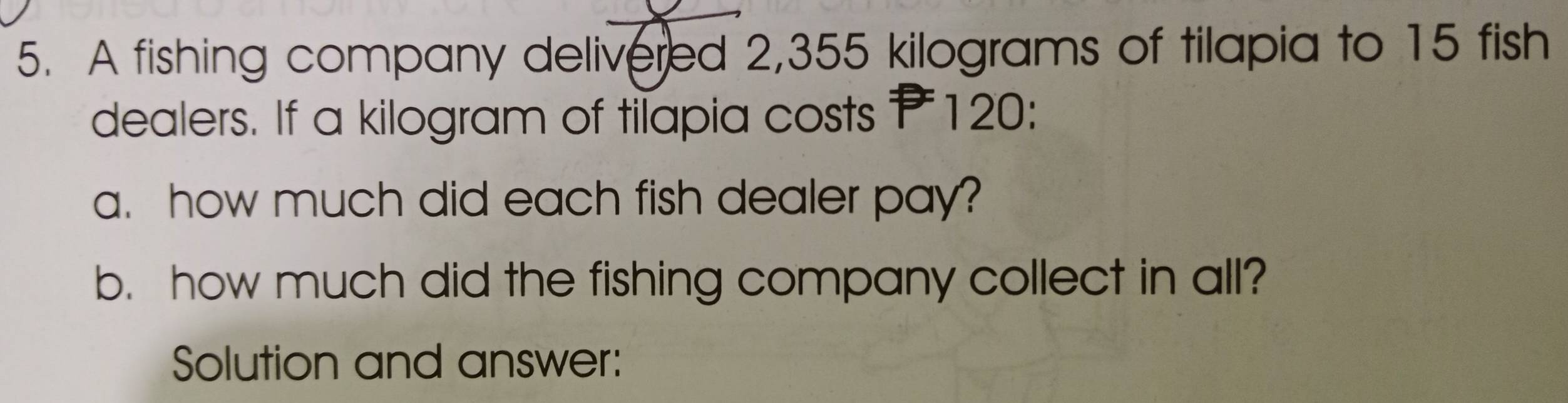 A fishing company delivered 2,355 kilograms of tilapia to 15 fish 
dealers. If a kilogram of tilapia costs P120 : 
a. how much did each fish dealer pay? 
b. how much did the fishing company collect in all? 
Solution and answer: