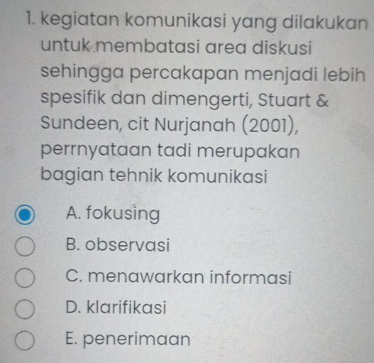 kegiatan komunikasi yang dilakukan
untuk membatasi area diskusi
sehingga percakapan menjadi lebih
spesifik dan dimengerti, Stuart &
Sundeen, cit Nurjanah (2001),
perrnyataan tadi merupakan
bagian tehnik komunikasi
A. fokusing
B. observasi
C. menawarkan informasi
D. klarifikasi
E. penerimaan