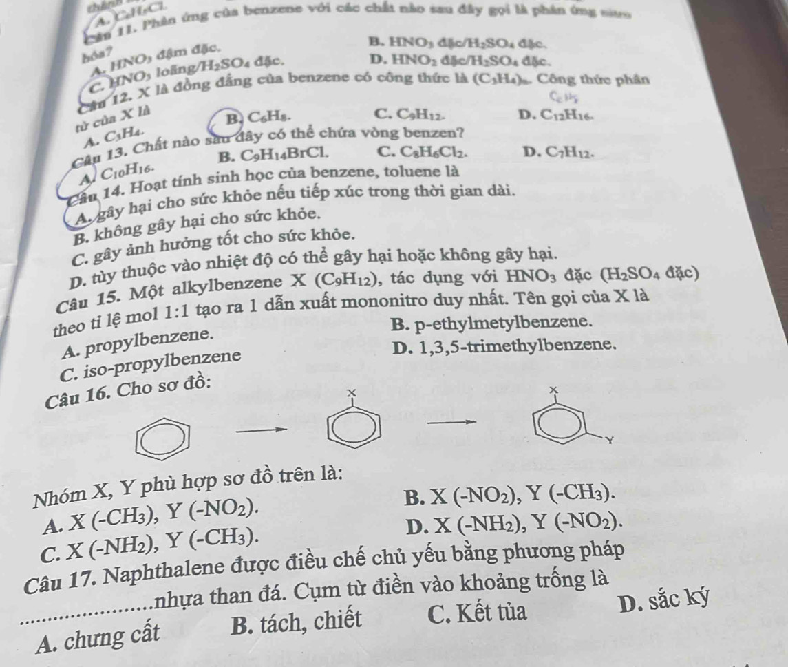 thính C
Câu 11. Phân ứng của benzene với các chất nào sau đây gọi là phân ứng sưo
hóa?
A. HNO) đậm đặc,
D. HNO_2 4 c/H_2SO_4 dlic.
C. HNOs loãng H_2SO d5c. B. HNO_3 đặc H_2SO_4 dlic.
C_cH_b
tử của X là Câu 12, X là đồng đẳng của benzene có công thức là (C_3H_4). Công thức phần
B. ( 7 H
C. C_9H_12. D. C_12H_16.
A. C_3H_4.
Câu 13. Chất nào sau đây có thể chứa vòng benzen?
B. C_9H_14BrCl. C. C_8H_6Cl_2. D. C_7H_12.
C_10H_16.
Cầu 14. Hoạt tính sinh học của benzene, toluene là
A gây hại cho sức khỏe nếu tiếp xúc trong thời gian dài.
B. không gây hại cho sức khỏe.
C. gây ảnh hưởng tốt cho sức khỏe.
D. tùy thuộc vào nhiệt độ có thể gây hại hoặc không gây hại.
Câu 15. Một alkylbenzene X (C_9H_12) , tác dụng với HNO_3 đặc (H_2SO_4 đặc)
theo tỉ lệ mol 1:1 tạo ra 1 dẫn xuất mononitro duy nhất. Tên gọi của 1 * 1
B. p-ethylmetylbenzene.
A. propylbenzene.
D. 1,3,5-trimethylbenzene.
C. iso-propylbenzene
Câu 16. Cho sơ đồ:
Y
Nhóm X, Y phù hợp sơ đồ trên là:
A. X(-CH_3),Y(-NO_2).
B. X(-NO_2),Y(-CH_3).
C. X(-NH_2),Y(-CH_3).
D. X(-NH_2),Y(-NO_2).
Câu 17. Naphthalene được điều chế chủ yếu bằng phương pháp
Anhựa than đá. Cụm từ điền vào khoảng trống là
_A. chưng cất B. tách, chiết C. Kết tùa D. sắc ký