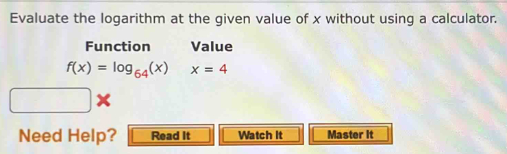 Evaluate the logarithm at the given value of x without using a calculator. 
Function Value
f(x)=log _64(x)x=4
Need Help? Read It Watch It Master it