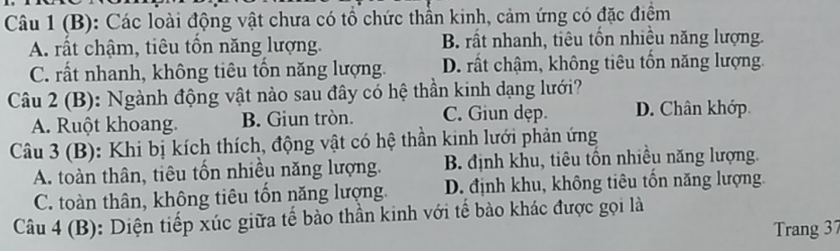 Các loài động vật chưa có tổ chức thần kinh, cảm ứng có đặc điểm
A. rất chậm, tiêu tổn năng lượng. B. rất nhanh, tiêu tổn nhiều năng lượng.
C. rất nhanh, không tiêu tổn năng lượng. D. rất chậm, không tiêu tồn năng lượng.
Câu 2 (B): Ngành động vật nào sau đây có hệ thần kinh dạng lưới?
A. Ruột khoang. B. Giun tròn. C. Giun dẹp. D. Chân khớp
Câu 3 (B): Khi bị kích thích, động vật có hệ thần kinh lưới phản ứng
A. toàn thân, tiêu tốn nhiều năng lượng. B. định khu, tiêu tồn nhiều năng lượng.
C. toàn thân, không tiêu tổn năng lượng. D. định khu, không tiêu tốn năng lượng.
Câu 4 (B): Diện tiếp xúc giữa tế bào thần kinh với tế bào khác được gọi là
Trang 37