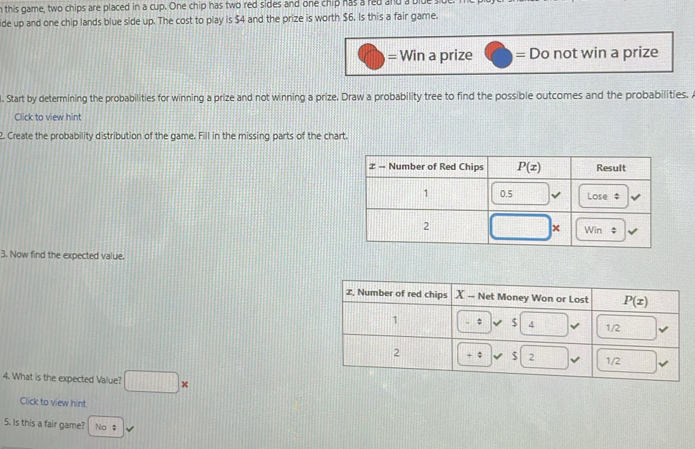 this game, two chips are placed in a cup. One chip has two red sides and one chip has a red and a blue s
ide up and one chip lands blue side up. The cost to play is $4 and the prize is worth $6. Is this a fair game.
= Win a prize = Do not win a prize
. Start by determining the probabilities for winning a prize and not winning a prize. Draw a probability tree to find the possible outcomes and the probabilities. 
Click to view hint
2. Create the probability distribution of the game. Fill in the missing parts of the chart.
3. Now find the expected value.
4. What is the expected Value? □ *
Click to view hint
5. Is this a fair game? No $