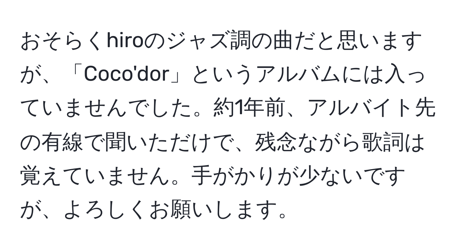 おそらくhiroのジャズ調の曲だと思いますが、「Coco'dor」というアルバムには入っていませんでした。約1年前、アルバイト先の有線で聞いただけで、残念ながら歌詞は覚えていません。手がかりが少ないですが、よろしくお願いします。