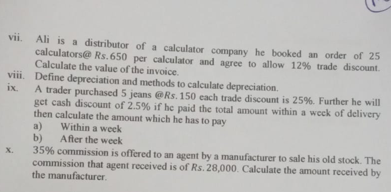 Ali is a distributor of a calculator company he booked an order of 25
calculators@ Rs.650 per calculator and agree to allow 12% trade discount. 
Calculate the value of the invoice. 
viii. Define depreciation and methods to calculate depreciation. 
ix. A trader purchased 5 jeans @ Rs.150 each trade discount is 25%. Further he will 
get cash discount of 2.5% if he paid the total amount within a week of delivery 
then calculate the amount which he has to pay 
a) Within a week
b) After the week
X. 35% commission is offered to an agent by a manufacturer to sale his old stock. The 
commission that agent received is of Rs. 28,000. Calculate the amount received by 
the manufacturer.