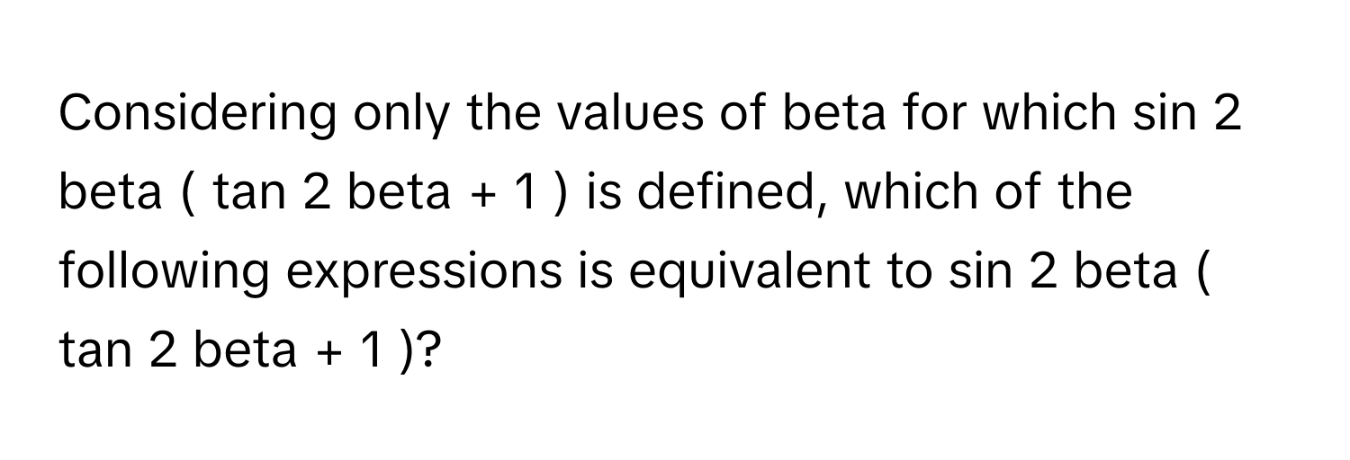 Considering only the values of beta for which sin 2 beta ( tan 2 beta + 1 ) is defined, which of the following expressions is equivalent to sin 2 beta ( tan 2 beta + 1 )?