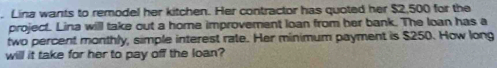 Lina wants to remodel her kitchen. Her contractor has quoted her $2,500 for the 
project. Lina will take out a home improvement loan from her bank. The loan has a 
two percent monthly, simple interest rate. Her minimum payment is $250. How long 
will it take for her to pay off the loan?