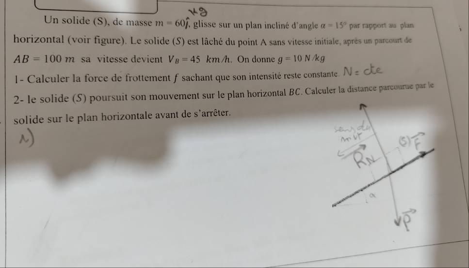 Un solide (S), de masse m=60hat j , glisse sur un plan incliné d'angle alpha =15° par rapport au plan 
horizontal (voir figure). Le solide (S) est lâché du point A sans vitesse initiale, après un parcourt de
AB=100m sa vitesse devient V_B=45km/h. On donne g=10N/kg
1- Calculer la force de frottement f sachant que son intensité reste constante. 
2- le solide (S) poursuit son mouvement sur le plan horizontal BC. Calculer la distance parcourue par le 
solide sur le plan horizontale avant de s'arrêter.