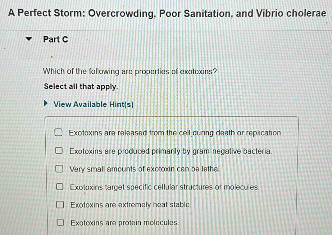 A Perfect Storm: Overcrowding, Poor Sanitation, and Vibrio cholerae
Part C
Which of the following are properties of exotoxins?
Select all that apply.
View Available Hint(s)
Exotoxins are released from the cell during death or replication.
Exotoxins are produced primarily by gram-negative bacteria.
Very small amounts of exotoxin can be lethal.
Exotoxins target specific cellular structures or molecules.
Exotoxins are extremely heat stable.
Exotoxins are protein molecules.