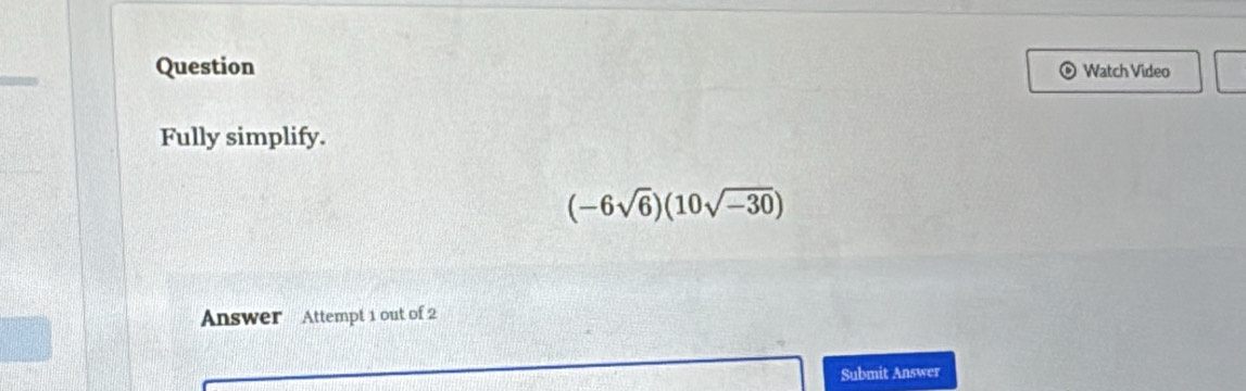 Question Watch Video 
Fully simplify.
(-6sqrt(6))(10sqrt(-30))
Answer Attempt 1 out of 2 
Submit Answer