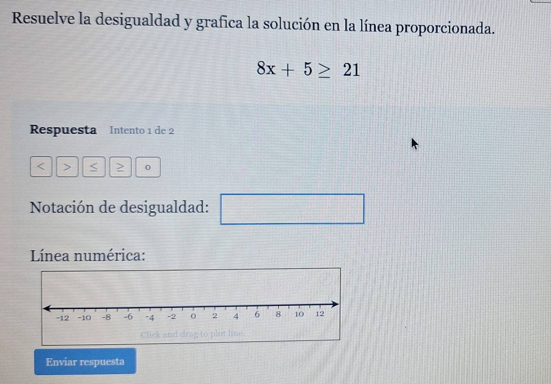 Resuelve la desigualdad y grafica la solución en la línea proporcionada.
8x+5≥ 21
Respuesta Intento 1 de 2
< > 0
Notación de desigualdad: 
Línea numérica: 
Click and 
Enviar respuesta