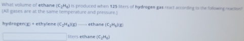 What volume of ethane (C_2H_6) is produced when 125 liters of hydrogen gas react according to the following reaction?
(All gases are at the same temperature and pressure.)
hydrogen(g) + ethylene (C_2H_4)(g) ethane (C_2H_6)(g)
liters ethane (C_2H_6)