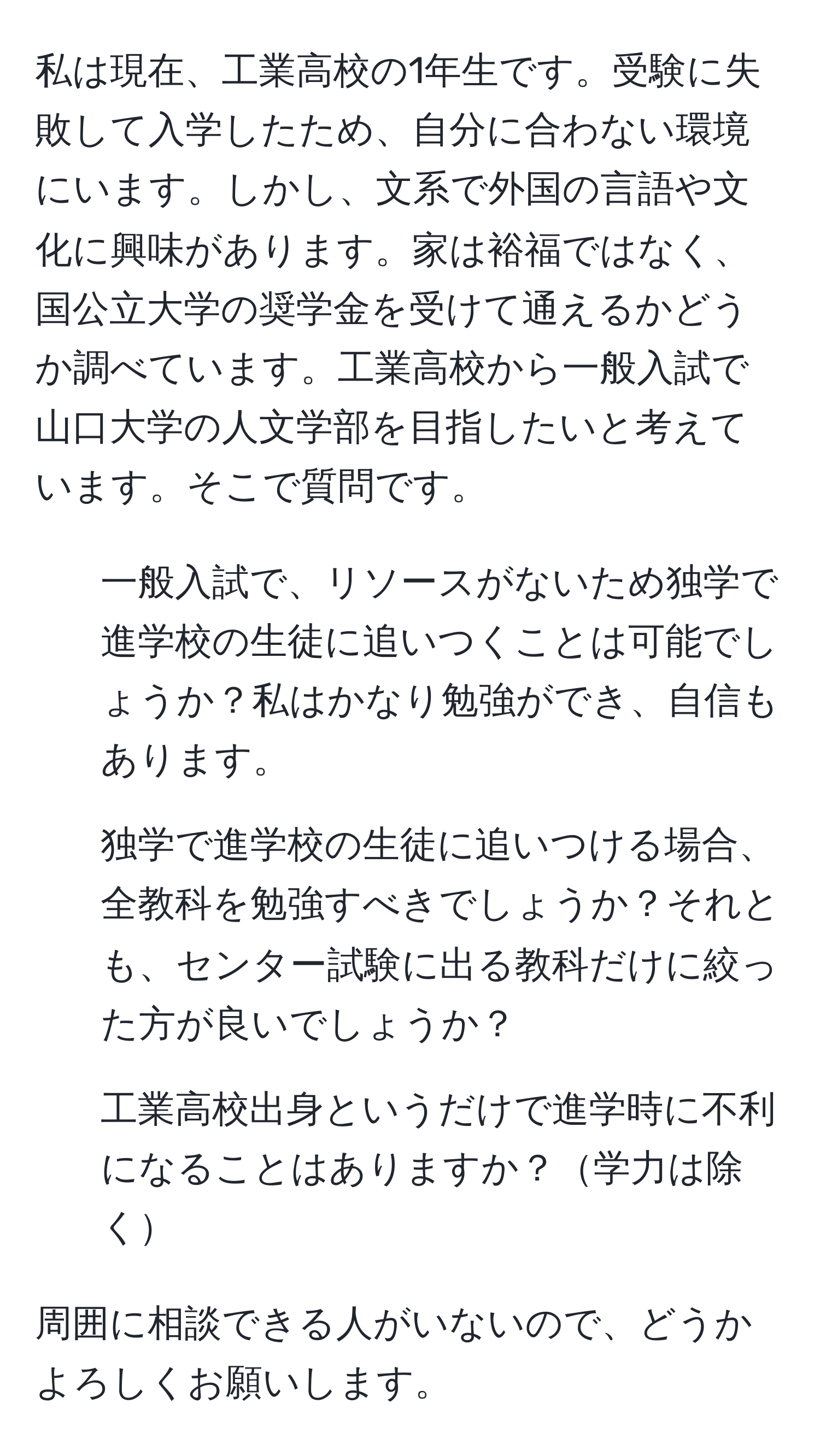 私は現在、工業高校の1年生です。受験に失敗して入学したため、自分に合わない環境にいます。しかし、文系で外国の言語や文化に興味があります。家は裕福ではなく、国公立大学の奨学金を受けて通えるかどうか調べています。工業高校から一般入試で山口大学の人文学部を目指したいと考えています。そこで質問です。  
1. 一般入試で、リソースがないため独学で進学校の生徒に追いつくことは可能でしょうか？私はかなり勉強ができ、自信もあります。  
2. 独学で進学校の生徒に追いつける場合、全教科を勉強すべきでしょうか？それとも、センター試験に出る教科だけに絞った方が良いでしょうか？  
3. 工業高校出身というだけで進学時に不利になることはありますか？学力は除く  

周囲に相談できる人がいないので、どうかよろしくお願いします。