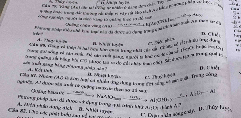 A. Thủy luyện. B. Nhiệt luyện.
Cầu 79, Vàng (Au) tôn tại trong tự nhiên ở dạng đơn chất. Tuy na
quặng hoặc trong đất thường rất thấp vì vậy rất khó tách Au bằng phương pháp cơ học. Tron Câu
a
công nghiệp, người ta tách vàng từ quặng theo sơ đồ sau:
b
Phương pháp điều chế kim loại nào đã được sử dụng trong quá trình sản xuất Au theo sơ đồ xrightarrow to O_2+KCV+H_2OK[Au(CN)_2](aq)xrightarrow +2nAu_(s) c
Quặng chứa vàng (Au) Câ
trên? D. Chiết hợy
A. Thuy luyện. B. Nhiệt luyện.
C. Điện phân. (
Câu 80. Gang và thép là hai hợp kim quan trọng nhất của sắt. Chủng có rất nhiều ứng dụng ng
trong đời sống và sản xuất. Đề sản xuất gang, người ta khử oxide của sắt (Fe_2O_2 3 hoặc Fe_3O_4) m
ta
trong quặng sắt bằng khí CO (được tạo ra do đốt cháy than cốc). Sắt được tạo ra trong quá trình
sản xuất gang bằng phương pháp nào?
D. Chiết.
A. Kết tỉnh. B. Nhiệt luyện. C. Thuỷ luyện.
Câu 81. Nhôm (Al) là kim loại có nhiều ứng dụng trong đời sống và sản xuất. Trong công
nghiệp, Al được sản xuất từ quặng bauxite theo sơ đồ sau: Al(OH)_3(s)xrightarrow rAl_2O_3-Al
Quặng bauxite xrightarrow +NaOH_(aq)NaAlO_2(aq) _ + CO3(8)
Phương pháp nào đã được sử dụng trong quá trình khử Al_2O_3 thành Al?
A. Điện phân dung dịch. B. Nhiệt luyện.
D. Thủy luyện
Câu 82. Cho các phát biểu sau về vai trò
C. Điện phân nóng chảy.