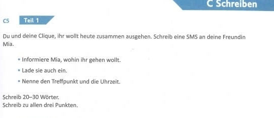 Schreiben 
C5 Teil 1 
Du und deine Clique, ihr wollt heute zusammen ausgehen. Schreib eine SMS an deine Freundin 
Mia. 
Informiere Mia, wohin ihr gehen wollt. 
Lade sie auch ein. 
Nenne den Treffpunkt und die Uhrzeit. 
Schreib 20-30 Wörter, 
Schreib zu allen drei Punkten.