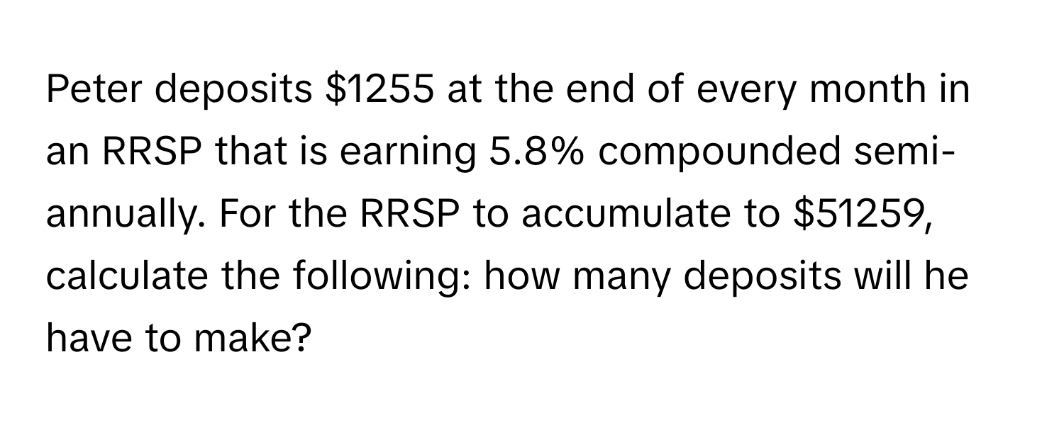 Peter deposits $1255 at the end of every month in an RRSP that is earning 5.8% compounded semi-annually. For the RRSP to accumulate to $51259, calculate the following: how many deposits will he have to make?