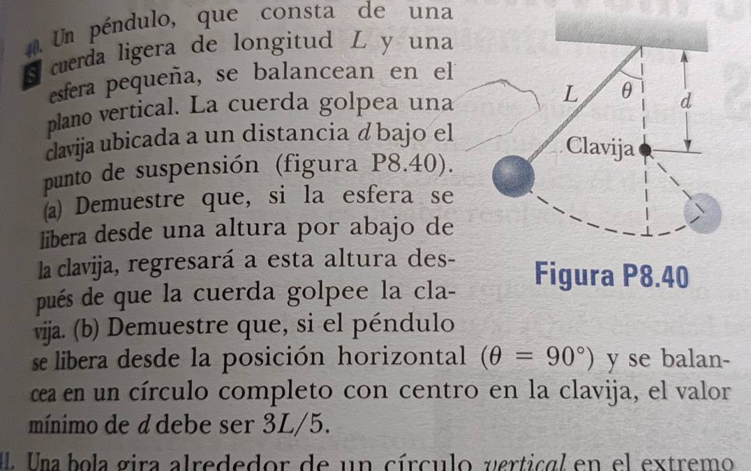 Un péndulo, que consta de una 
S cuerda ligera de longitud L y una 
esfera pequeña, se balancean en el 
plano vertical. La cuerda golpea una L θ d 
davija ubicada a un distancia á bajo el 
Clavija 
punto de suspensión (figura P8.40). 
(a) Demuestre que, si la esfera se 
libera desde una altura por abajo de 
la clavija, regresará a esta altura des- 
Figura P8.40
pués de que la cuerda golpee la cla- 
vijja. (b) Demuestre que, si el péndulo 
se libera desde la posición horizontal (θ =90°) y se balan- 
cea en un círculo completo con centro en la clavija, el valor 
mínimo de d debe ser 3L/5. 
Una bola gira alrededor de un círculo vertical en el extremo