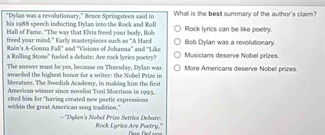 “Dylan was a revolutionary,” Bruce Springsteen said in What is the best summary of the author's claim?
his 1988 speech inducting Dylan into the Rock and Roll Rock lyrics can be like poetry.
Hall of Fame. “The way that Elvis freed your body, Bob
freed your mind.” Early masterpieces such as “A Hard Bob Dylan was a revolutionary.
Rain’s A-Gonna Fall” and “Visions of Johanna” and “Like
a Rolling Stone" fueled a debate: Are rock lyrics poetry? Musicians deserve Nobel prizes.
The answer must be yes, because on Thursday, Dylan was More Americans deserve Nobel prizes.
awarded the highest honor for a writer: the Nobel Prize in
literature. The Swedish Academy, in making him the first
American winner since novelist Toni Morrison in 1993,
cited him for “having created new poetic expressions
within the great American song tradition.”
—“Dylan's Nobel Prize Settles Debate:
Rock Lyrics Are Poetry,”
Dan DeLuça