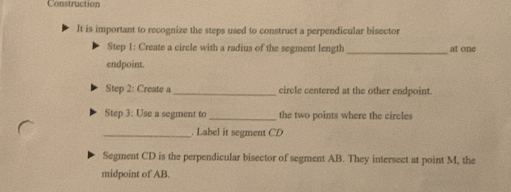 Construction 
It is important to recognize the steps used to construct a perpendicular bisector 
Step 1: Create a circle with a radius of the segment length _at one 
endpoint. 
Step 2: Create a_ circle centered at the other endpoint. 
Step 3: Use a segment to _the two points where the circles 
_. Label it segment CD
Segment CD is the perpendicular bisector of segment AB. They intersect at point M, the 
midpoint of AB.